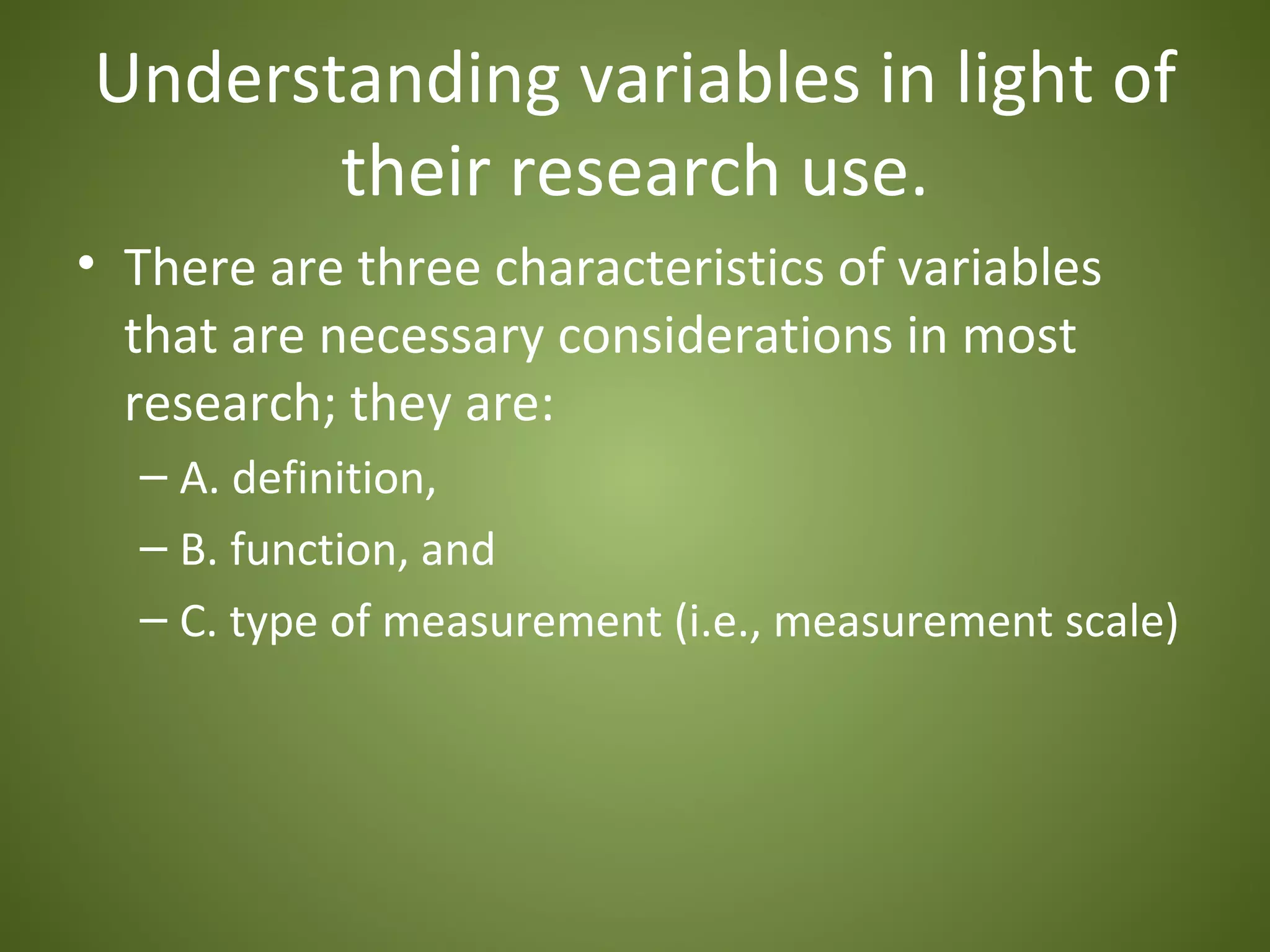 Understanding variables in light of
       their research use.
• There are three characteristics of variables
  that are necessary considerations in most
  research; they are:
  – A. definition,
  – B. function, and
  – C. type of measurement (i.e., measurement scale)
 