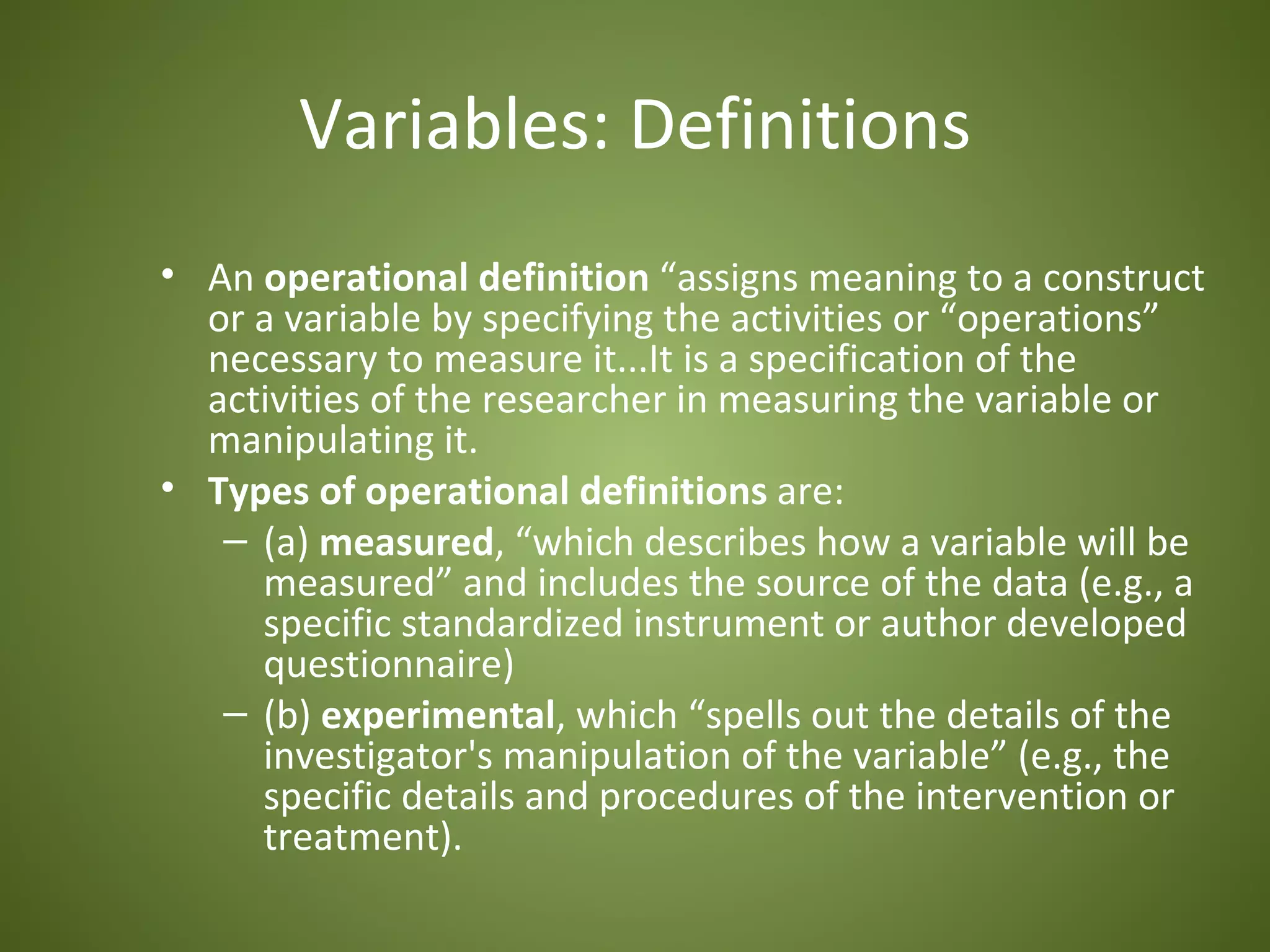 Variables: Definitions
• An operational definition “assigns meaning to a construct
  or a variable by specifying the activities or “operations”
  necessary to measure it...It is a specification of the
  activities of the researcher in measuring the variable or
  manipulating it.
• Types of operational definitions are:
   – (a) measured, “which describes how a variable will be
     measured” and includes the source of the data (e.g., a
     specific standardized instrument or author developed
     questionnaire)
   – (b) experimental, which “spells out the details of the
     investigator's manipulation of the variable” (e.g., the
     specific details and procedures of the intervention or
     treatment).
 
