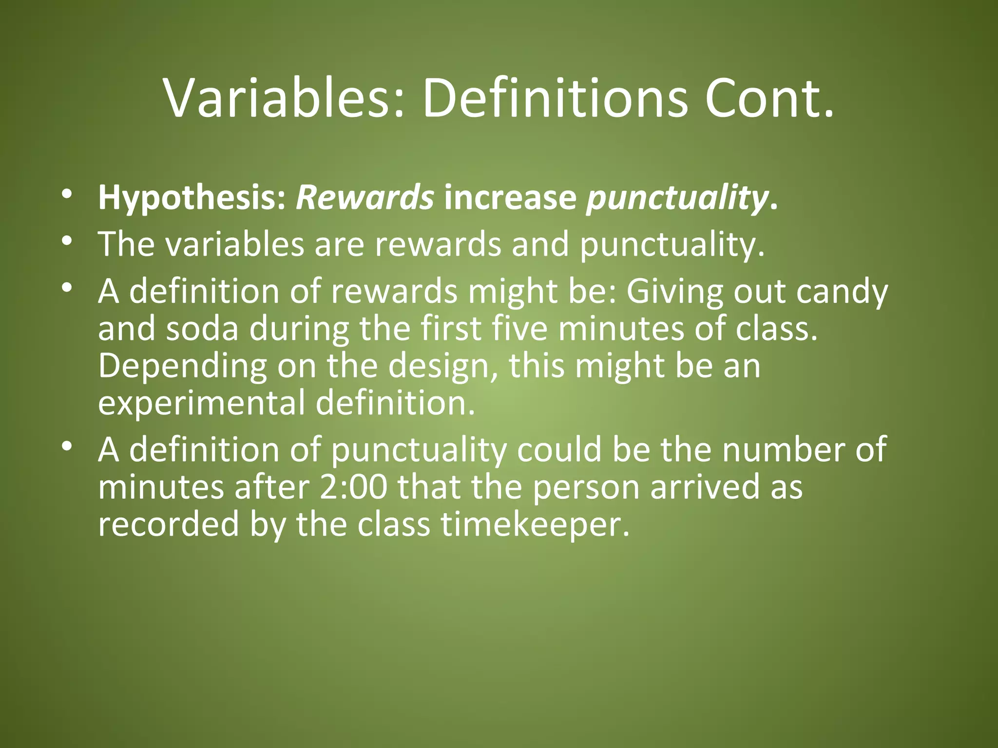 Variables: Definitions Cont.
• Hypothesis: Rewards increase punctuality.
• The variables are rewards and punctuality.
• A definition of rewards might be: Giving out candy
  and soda during the first five minutes of class.
  Depending on the design, this might be an
  experimental definition.
• A definition of punctuality could be the number of
  minutes after 2:00 that the person arrived as
  recorded by the class timekeeper.
 