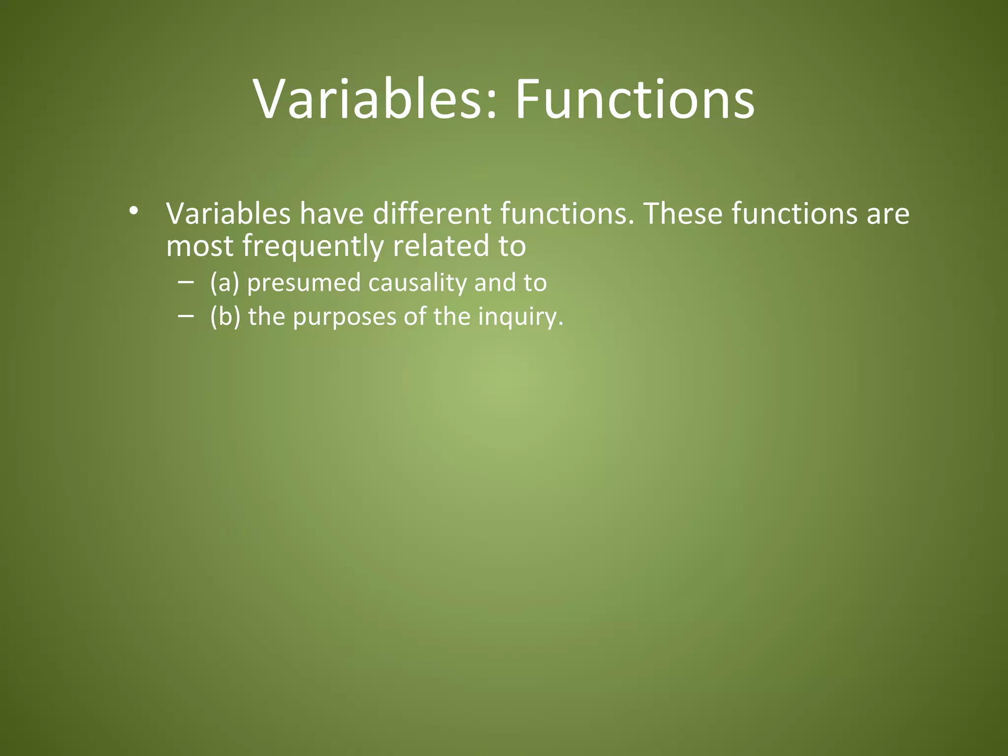 Variables: Functions
• Variables have different functions. These functions are
  most frequently related to
   – (a) presumed causality and to
   – (b) the purposes of the inquiry.
 