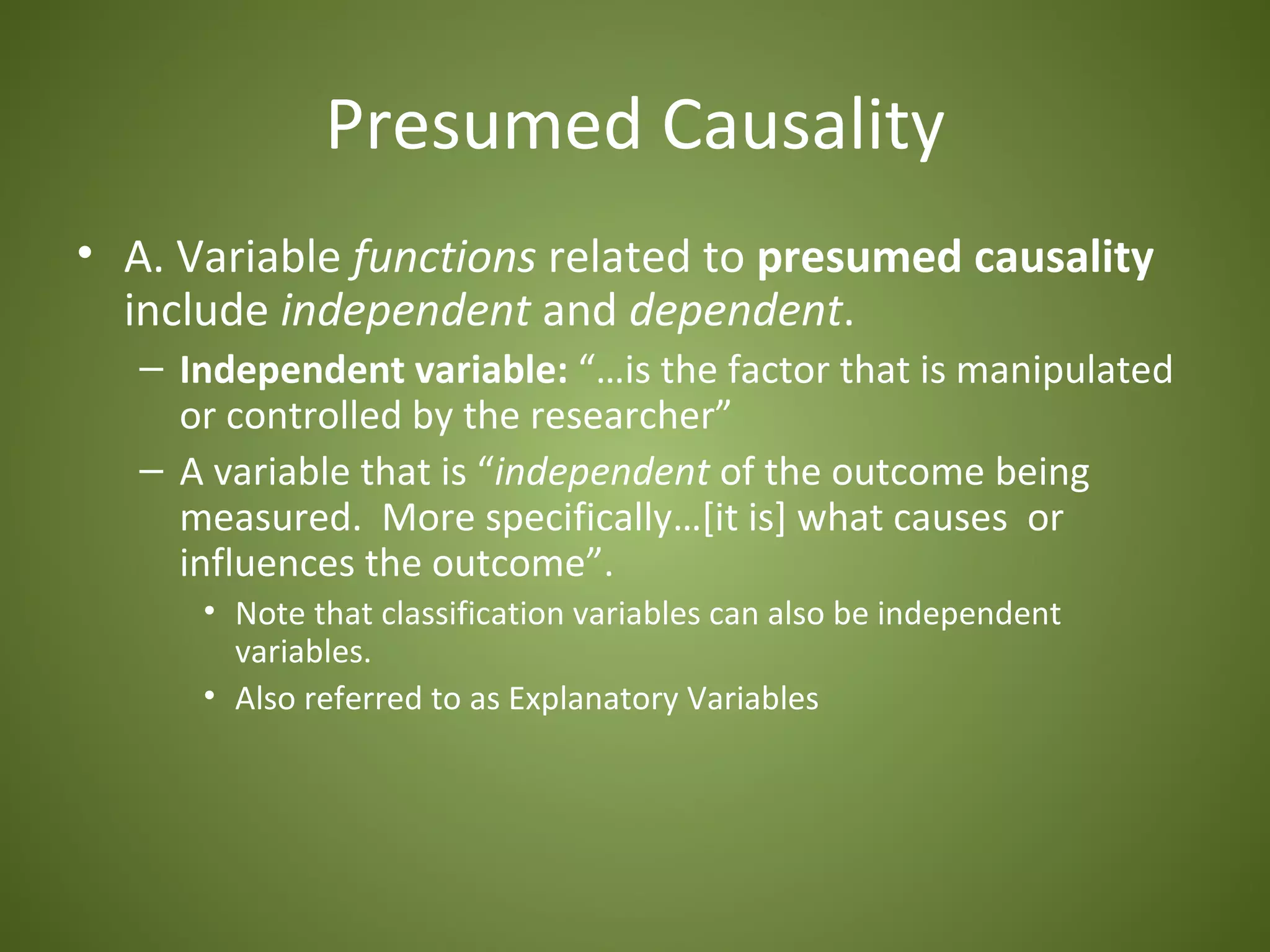 Presumed Causality
• A. Variable functions related to presumed causality
  include independent and dependent.
   – Independent variable: “…is the factor that is manipulated
     or controlled by the researcher”
   – A variable that is “independent of the outcome being
     measured. More specifically…[it is] what causes or
     influences the outcome”.
      • Note that classification variables can also be independent
        variables.
      • Also referred to as Explanatory Variables
 