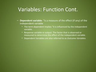 Variables: Function Cont.
– Dependent variable: “is a measure of the effect (if any) of the
  independent variable
    • The term dependent implies “it is influenced by the independent
      variable.
    • Response variable or output. The factor that is observed or
      measured to determine the effect of the independent variable.
    • Dependent Variables are also referred to as Outcome Variables
 