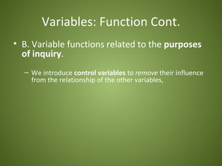 Variables: Function Cont.
• B. Variable functions related to the purposes
  of inquiry.
  – We introduce control variables to remove their influence
    from the relationship of the other variables,
 