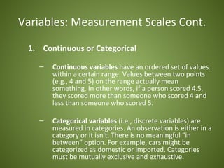 Variables: Measurement Scales Cont.

 1. Continuous or Categorical

   –   Continuous variables have an ordered set of values
       within a certain range. Values between two points
       (e.g., 4 and 5) on the range actually mean
       something. In other words, if a person scored 4.5,
       they scored more than someone who scored 4 and
       less than someone who scored 5.

   –   Categorical variables (i.e., discrete variables) are
       measured in categories. An observation is either in a
       category or it isn't. There is no meaningful “in
       between” option. For example, cars might be
       categorized as domestic or imported. Categories
       must be mutually exclusive and exhaustive.
 
