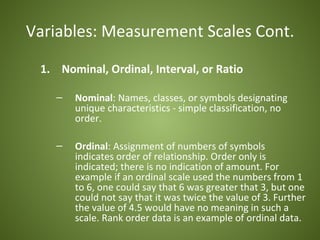 Variables: Measurement Scales Cont.

 1. Nominal, Ordinal, Interval, or Ratio

    –   Nominal: Names, classes, or symbols designating
        unique characteristics - simple classification, no
        order.

    –   Ordinal: Assignment of numbers of symbols
        indicates order of relationship. Order only is
        indicated; there is no indication of amount. For
        example if an ordinal scale used the numbers from 1
        to 6, one could say that 6 was greater that 3, but one
        could not say that it was twice the value of 3. Further
        the value of 4.5 would have no meaning in such a
        scale. Rank order data is an example of ordinal data.
 