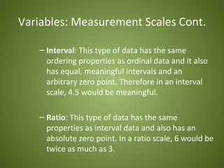 Variables: Measurement Scales Cont.

   – Interval: This type of data has the same
     ordering properties as ordinal data and it also
     has equal, meaningful intervals and an
     arbitrary zero point. Therefore in an interval
     scale, 4.5 would be meaningful.

   – Ratio: This type of data has the same
     properties as interval data and also has an
     absolute zero point. In a ratio scale, 6 would be
     twice as much as 3.
 