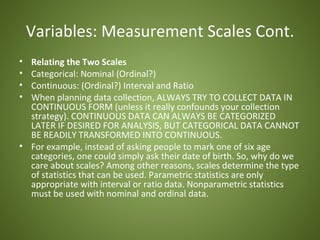 Variables: Measurement Scales Cont.
• Relating the Two Scales
• Categorical: Nominal (Ordinal?)
• Continuous: (Ordinal?) Interval and Ratio
• When planning data collection, ALWAYS TRY TO COLLECT DATA IN
  CONTINUOUS FORM (unless it really confounds your collection
  strategy). CONTINUOUS DATA CAN ALWAYS BE CATEGORIZED
  LATER IF DESIRED FOR ANALYSIS, BUT CATEGORICAL DATA CANNOT
  BE READILY TRANSFORMED INTO CONTINUOUS.
• For example, instead of asking people to mark one of six age
  categories, one could simply ask their date of birth. So, why do we
  care about scales? Among other reasons, scales determine the type
  of statistics that can be used. Parametric statistics are only
  appropriate with interval or ratio data. Nonparametric statistics
  must be used with nominal and ordinal data.
 