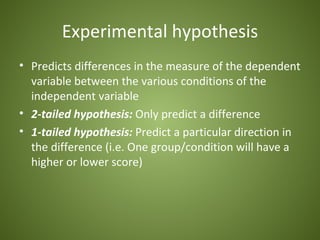 Experimental hypothesis
• Predicts differences in the measure of the dependent
  variable between the various conditions of the
  independent variable
• 2-tailed hypothesis: Only predict a difference
• 1-tailed hypothesis: Predict a particular direction in
  the difference (i.e. One group/condition will have a
  higher or lower score)
 