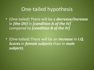 One-tailed hypothesis
• (One-tailed) There will be a decrease/increase
  in [the DV] in [condition A of the IV]
  compared to [condition B of the IV]

• (One-tailed) There will be an increase in I.Q.
  Scores in female subjects than in male
  subjects.
 