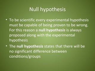 Null hypothesis
• To be scientific every experimental hypothesis
  must be capable of being proven to be wrong.
  For this reason a null hypothesis is always
  proposed along with the experimental
  hypothesis
• The null hypothesis states that there will be
  no significant difference between
  conditions/groups
 