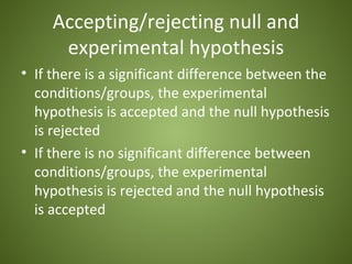 Accepting/rejecting null and
      experimental hypothesis
• If there is a significant difference between the
  conditions/groups, the experimental
  hypothesis is accepted and the null hypothesis
  is rejected
• If there is no significant difference between
  conditions/groups, the experimental
  hypothesis is rejected and the null hypothesis
  is accepted
 