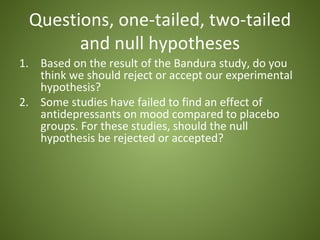 Questions, one-tailed, two-tailed
       and null hypotheses
1. Based on the result of the Bandura study, do you
   think we should reject or accept our experimental
   hypothesis?
2. Some studies have failed to find an effect of
   antidepressants on mood compared to placebo
   groups. For these studies, should the null
   hypothesis be rejected or accepted?
 