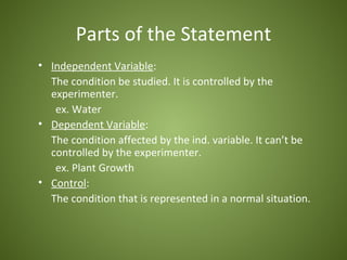 Parts of the Statement
• Independent Variable:
  The condition be studied. It is controlled by the
  experimenter.
   ex. Water
• Dependent Variable:
  The condition affected by the ind. variable. It can’t be
  controlled by the experimenter.
   ex. Plant Growth
• Control:
  The condition that is represented in a normal situation.
 