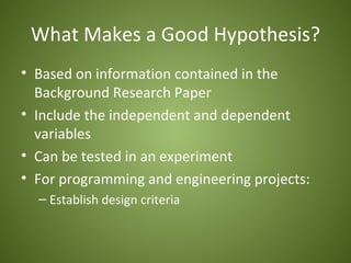 What Makes a Good Hypothesis?
• Based on information contained in the
  Background Research Paper
• Include the independent and dependent
  variables
• Can be tested in an experiment
• For programming and engineering projects:
  – Establish design criteria
 