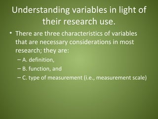 Understanding variables in light of
       their research use.
• There are three characteristics of variables
  that are necessary considerations in most
  research; they are:
  – A. definition,
  – B. function, and
  – C. type of measurement (i.e., measurement scale)
 