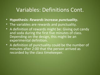 Variables: Definitions Cont.
• Hypothesis: Rewards increase punctuality.
• The variables are rewards and punctuality.
• A definition of rewards might be: Giving out candy
  and soda during the first five minutes of class.
  Depending on the design, this might be an
  experimental definition.
• A definition of punctuality could be the number of
  minutes after 2:00 that the person arrived as
  recorded by the class timekeeper.
 