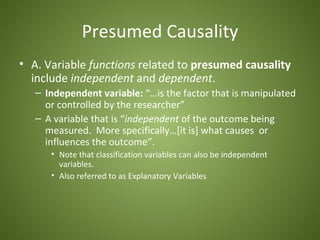 Presumed Causality
• A. Variable functions related to presumed causality
  include independent and dependent.
   – Independent variable: “…is the factor that is manipulated
     or controlled by the researcher”
   – A variable that is “independent of the outcome being
     measured. More specifically…[it is] what causes or
     influences the outcome”.
      • Note that classification variables can also be independent
        variables.
      • Also referred to as Explanatory Variables
 