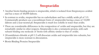 Streptavidin
• Another biotin-binding protein is streptavidin, which is isolated from Streptomyces avidinii
and has a mass of 60,000 daltons.
• In contrast to avidin, streptavidin has no carbohydrate and has a mildly acidic pI of 5.5.
Commercially products use a recombinant form of streptavidin having a mass of 53,000
daltons and a near-neutral pI. Streptavidin is much less soluble in water than avidin.
• There are considerable differences in the composition of avidin and streptavidin, but they are
remarkably similar in other respects. Streptavidin is also a tetrameric protein, with each
subunit binding one molecule of biotin with affinity similar to that of avidin.
• Guanidinium chloride at pH 1.5 will dissociate avidin and streptavidin into subunits, but
streptavidin is more resistant to dissociation.
• Biotin-Binding Proteins Streptavidin
 