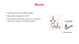 Biotin
• Small molecule with MW=244Da
• Resembles Vitamin H or B7
• Essential to metabolic reacion to synthesize
fatty acids and to metabolize leucine
 