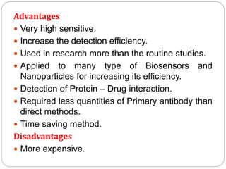 Advantages
 Very high sensitive.
 Increase the detection efficiency.
 Used in research more than the routine studies.
 Applied to many type of Biosensors and
Nanoparticles for increasing its efficiency.
 Detection of Protein – Drug interaction.
 Required less quantities of Primary antibody than
direct methods.
 Time saving method.
Disadvantages
 More expensive.
 