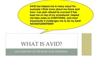 AN OVERVIEW OF THE BVSW AVID PROGRAM
WHAT IS AVID?
AVID has helped me in many ways! For
example I think more about my future and
how I can plan ahead for success! It has
kept me on top of my schoolwork, helped
me take notes on EVERYTHING, and most
importantly it challenges me to do my best!
#AVIDSTUDENTTWEET
 