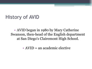 History of AVID

    • AVID began in 1980 by Mary Catherine
  Swanson, then-head of the English department
      at San Diego's Clairemont High School.

         • AVID = an academic elective
 