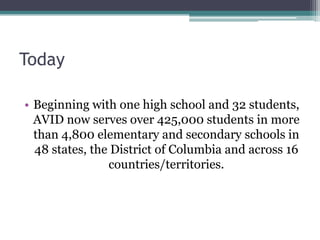 Today

• Beginning with one high school and 32 students,
  AVID now serves over 425,000 students in more
  than 4,800 elementary and secondary schools in
  48 states, the District of Columbia and across 16
                countries/territories.
 