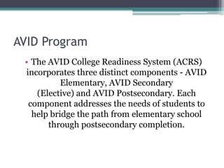 AVID Program
 • The AVID College Readiness System (ACRS)
 incorporates three distinct components - AVID
           Elementary, AVID Secondary
    (Elective) and AVID Postsecondary. Each
  component addresses the needs of students to
   help bridge the path from elementary school
       through postsecondary completion.
 
