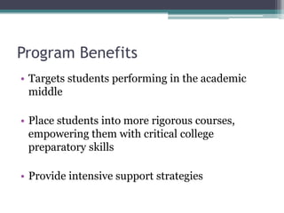 Program Benefits
• Targets students performing in the academic
  middle

• Place students into more rigorous courses,
  empowering them with critical college
  preparatory skills

• Provide intensive support strategies
 