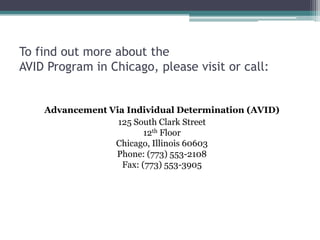 To find out more about the
AVID Program in Chicago, please visit or call:


    Advancement Via Individual Determination (AVID)
                  125 South Clark Street
                         12th Floor
                 Chicago, Illinois 60603
                 Phone: (773) 553-2108
                   Fax: (773) 553-3905
 