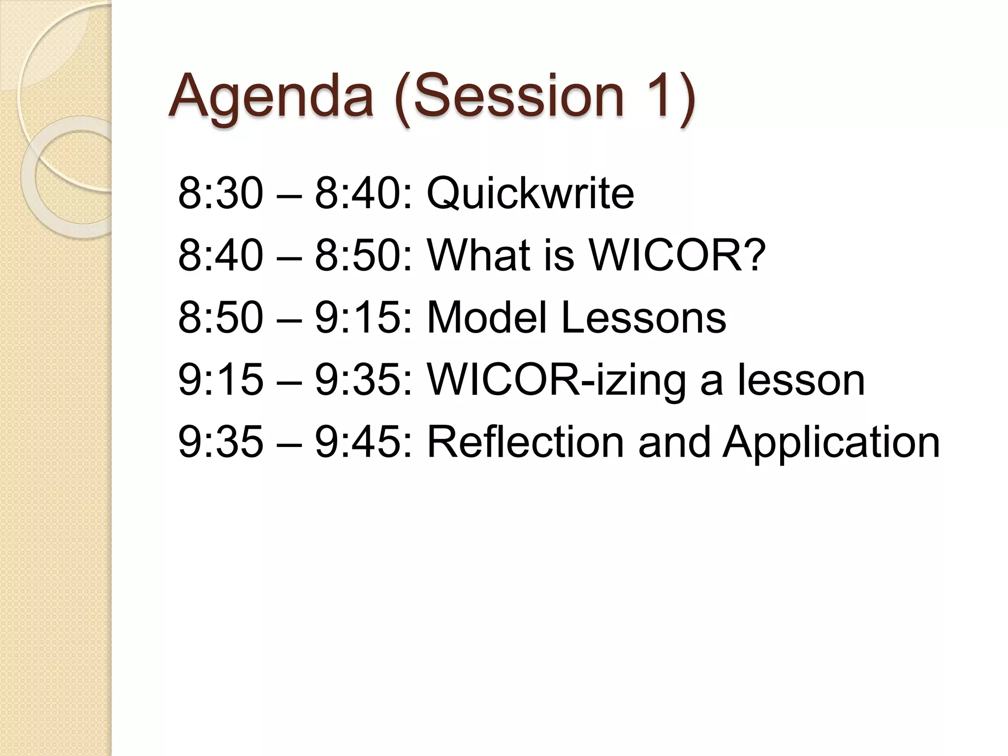 Agenda (Session 1)
8:30 – 8:40: Quickwrite
8:40 – 8:50: What is WICOR?
8:50 – 9:15: Model Lessons
9:15 – 9:35: WICOR-izing a lesson
9:35 – 9:45: Reflection and Application
 