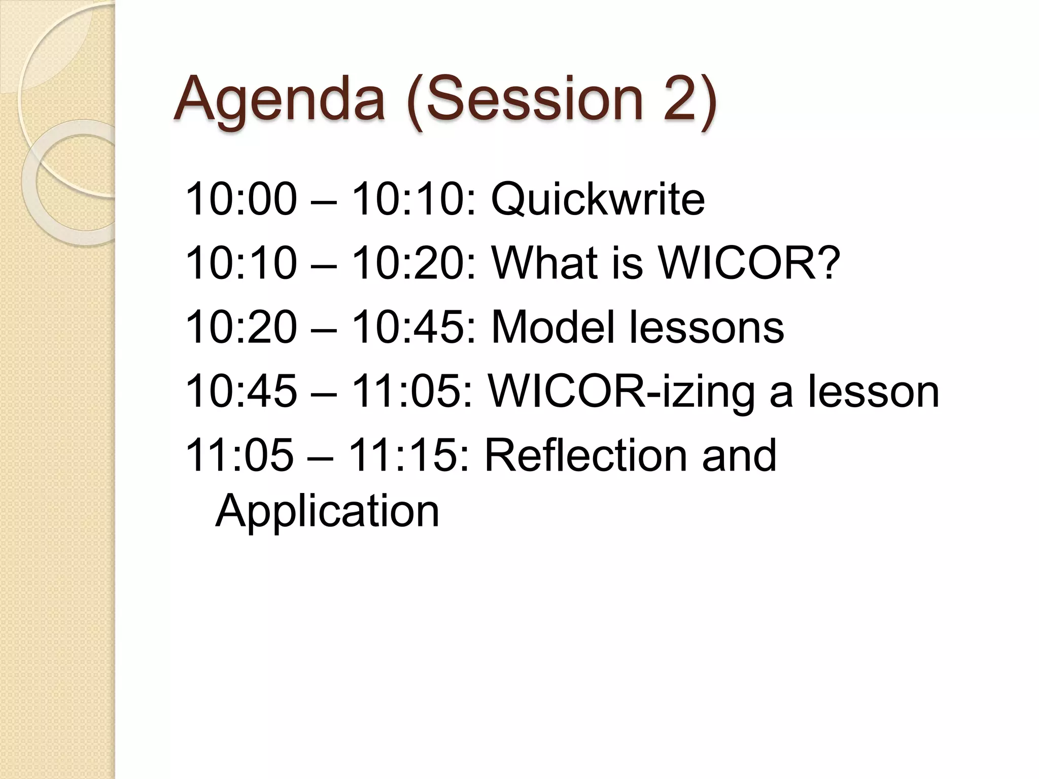 Agenda (Session 2)
10:00 – 10:10: Quickwrite
10:10 – 10:20: What is WICOR?
10:20 – 10:45: Model lessons
10:45 – 11:05: WICOR-izing a lesson
11:05 – 11:15: Reflection and
Application
 