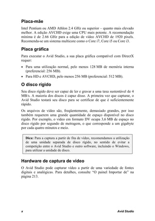 Placa-mãe
Intel Pentium ou AMD Athlon 2.4 GHz ou superior – quanto mais elevado
melhor. A edição AVCHD exige uma CPU mais potente. A recomendação
mínima é de 2.66 GHz para a edição de vídeo AVCHD de 1920 pixels.
Recomenda-se um sistema multicore como o Core i7, Core i5 ou Core i3.

Placa gráfica
Para executar o Avid Studio, a sua placa gráfica compatível com DirectX
requer:
• Para uma utilização normal, pelo menos 128 MB de memória interna
  (preferencial: 256 MB).
• Para HD e AVCHD, pelo menos 256 MB (preferencial: 512 MB).

O disco rígido
Seu disco rígido deve ser capaz de ler e gravar a uma taxa sustentável de 4
MB/s. A maioria dos discos é capaz disso. A primeira vez que capturar, o
Avid Studio testará seu disco para se certificar de que é suficientemente
rápido.
Os arquivos de vídeo são, freqüentemente, demasiado grandes, por isso
também requerem uma grande quantidade de espaço disponível no disco
rígido. Por exemplo, o vídeo em formato DV ocupa 3,6 MB de espaço no
disco rígido por segundo de metragem, o que corresponde a um gigabyte
por cada quatro minutos e meio.

    Dica: Para a captura a partir de fita de vídeo, recomendamos a utilização
    de uma unidade separada de disco rígido, no sentido de evitar a
    competição entre o Avid Studio e outro software, incluindo o Windows,
    para utilizar a unidade de disco.


Hardware de captura de vídeo
O Avid Studio pode capturar vídeo a partir de uma variedade de fontes
digitais e analógicas. Para detalhes, consulte “O painel Importar de” na
página 213.




x                                                                   Avid Studio
 