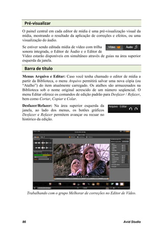 Pré-visualizar
O painel central em cada editor de mídia é uma pré-visualização visual da
mídia, mostrando o resultado da aplicação de correções e efeitos, ou uma
visualização do áudio.
Se estiver sendo editada mídia de vídeo com trilha
sonora integrada, o Editor de Áudio e o Editor de
Vídeo estarão disponíveis em simultâneo através de guias na área superior
esquerda da janela.

 Barra de título
Menus Arquivo e Editar: Caso você tenha chamado o editor de mídia a
partir da Biblioteca, o menu Arquivo permitirá salvar uma nova cópia (ou
“Atalho”) do item atualmente carregado. Os atalhos são armazenados na
Biblioteca sob o nome original acrescido de um número seqüencial. O
menu Editar oferece os comandos de edição padrão para Desfazer / Refazer,
bem como Cortar, Copiar e Colar.
Desfazer/Refazer: Na área superior esquerda da
janela, ao lado dos menus, os botões gráficos
Desfazer e Refazer permitem avançar ou recuar no
histórico da edição.




     Trabalhando com o grupo Melhorar de correções no Editor de Vídeo.




86                                                            Avid Studio
 