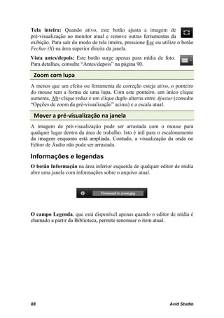 Tela inteira: Quando ativo, este botão ajusta a imagem de
pré-visualização ao monitor atual e remove outras ferramentas da
exibição. Para sair do modo de tela inteira, pressione Esc ou utilize o botão
Fechar (X) na área superior direita da janela.
Vista antes/depois: Este botão surge apenas para mídia de foto.
Para detalhes, consulte “Antes/depois” na página 90.

 Zoom com lupa
A menos que um efeito ou ferramenta de correção esteja ativo, o ponteiro
do mouse tem a forma de uma lupa. Com este ponteiro, um único clique
aumenta, Alt+clique reduz e um clique duplo alterna entre Ajustar (consulte
“Opções de zoom da pré-visualização” acima) e a escala atual.

 Mover a pré-visualização na janela
A imagem de pré-visualização pode ser arrastada com o mouse para
qualquer lugar dentro da área de trabalho. Isto é útil para o escalonamento
da imagem enquanto está ampliada. Contudo, a visualização da onda no
Editor de Áudio não pode ser arrastada.

Informações e legendas
O botão Informação na área inferior esquerda de qualquer editor de mídia
abre uma janela com informações sobre o arquivo atual.




O campo Legenda, que está disponível apenas quando o editor de mídia é
chamado a partir da Biblioteca, permite renomear o item atual.




88                                                               Avid Studio
 