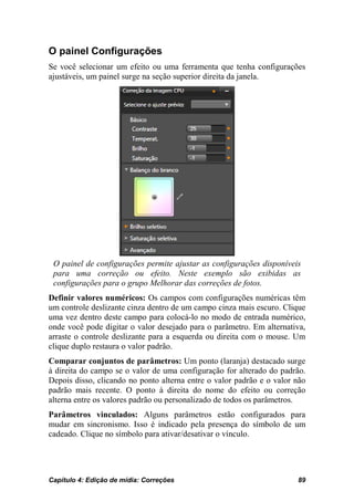 O painel Configurações
Se você selecionar um efeito ou uma ferramenta que tenha configurações
ajustáveis, um painel surge na seção superior direita da janela.




 O painel de configurações permite ajustar as configurações disponíveis
 para uma correção ou efeito. Neste exemplo são exibidas as
 configurações para o grupo Melhorar das correções de fotos.
Definir valores numéricos: Os campos com configurações numéricas têm
um controle deslizante cinza dentro de um campo cinza mais escuro. Clique
uma vez dentro deste campo para colocá-lo no modo de entrada numérico,
onde você pode digitar o valor desejado para o parâmetro. Em alternativa,
arraste o controle deslizante para a esquerda ou direita com o mouse. Um
clique duplo restaura o valor padrão.
Comparar conjuntos de parâmetros: Um ponto (laranja) destacado surge
à direita do campo se o valor de uma configuração for alterado do padrão.
Depois disso, clicando no ponto alterna entre o valor padrão e o valor não
padrão mais recente. O ponto à direita do nome do efeito ou correção
alterna entre os valores padrão ou personalizado de todos os parâmetros.
Parâmetros vinculados: Alguns parâmetros estão configurados para
mudar em sincronismo. Isso é indicado pela presença do símbolo de um
cadeado. Clique no símbolo para ativar/desativar o vínculo.




Capítulo 4: Edição de mídia: Correções                                 89
 