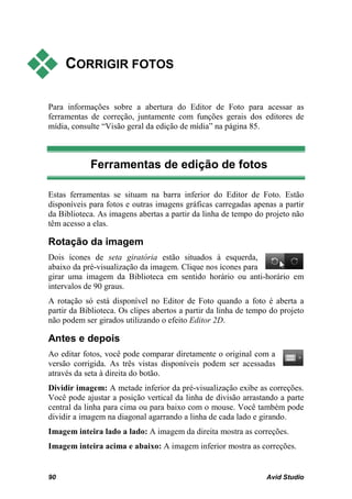     CORRIGIR FOTOS

Para informações sobre a abertura do Editor de Foto para acessar as
ferramentas de correção, juntamente com funções gerais dos editores de
mídia, consulte “Visão geral da edição de mídia” na página 85.



            Ferramentas de edição de fotos

Estas ferramentas se situam na barra inferior do Editor de Foto. Estão
disponíveis para fotos e outras imagens gráficas carregadas apenas a partir
da Biblioteca. As imagens abertas a partir da linha de tempo do projeto não
têm acesso a elas.

Rotação da imagem
Dois ícones de seta giratória estão situados à esquerda,
abaixo da pré-visualização da imagem. Clique nos ícones para
girar uma imagem da Biblioteca em sentido horário ou anti-horário em
intervalos de 90 graus.
A rotação só está disponível no Editor de Foto quando a foto é aberta a
partir da Biblioteca. Os clipes abertos a partir da linha de tempo do projeto
não podem ser girados utilizando o efeito Editor 2D.

Antes e depois
Ao editar fotos, você pode comparar diretamente o original com a
versão corrigida. As três vistas disponíveis podem ser acessadas
através da seta à direita do botão.
Dividir imagem: A metade inferior da pré-visualização exibe as correções.
Você pode ajustar a posição vertical da linha de divisão arrastando a parte
central da linha para cima ou para baixo com o mouse. Você também pode
dividir a imagem na diagonal agarrando a linha de cada lado e girando.
Imagem inteira lado a lado: A imagem da direita mostra as correções.
Imagem inteira acima e abaixo: A imagem inferior mostra as correções.


90                                                               Avid Studio
 