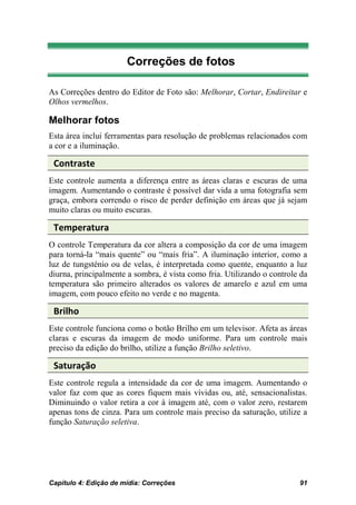Correções de fotos

As Correções dentro do Editor de Foto são: Melhorar, Cortar, Endireitar e
Olhos vermelhos.

Melhorar fotos
Esta área inclui ferramentas para resolução de problemas relacionados com
a cor e a iluminação.

 Contraste
Este controle aumenta a diferença entre as áreas claras e escuras de uma
imagem. Aumentando o contraste é possível dar vida a uma fotografia sem
graça, embora correndo o risco de perder definição em áreas que já sejam
muito claras ou muito escuras.

 Temperatura
O controle Temperatura da cor altera a composição da cor de uma imagem
para torná-la “mais quente” ou “mais fria”. A iluminação interior, como a
luz de tungsténio ou de velas, é interpretada como quente, enquanto a luz
diurna, principalmente a sombra, é vista como fria. Utilizando o controle da
temperatura são primeiro alterados os valores de amarelo e azul em uma
imagem, com pouco efeito no verde e no magenta.

 Brilho
Este controle funciona como o botão Brilho em um televisor. Afeta as áreas
claras e escuras da imagem de modo uniforme. Para um controle mais
preciso da edição do brilho, utilize a função Brilho seletivo.

 Saturação
Este controle regula a intensidade da cor de uma imagem. Aumentando o
valor faz com que as cores fiquem mais vívidas ou, até, sensacionalistas.
Diminuindo o valor retira a cor à imagem até, com o valor zero, restarem
apenas tons de cinza. Para um controle mais preciso da saturação, utilize a
função Saturação seletiva.




Capítulo 4: Edição de mídia: Correções                                   91
 