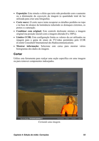 • Exposição: Esta simula o efeito que teria sido produzido com o aumento
    ou a diminuição da exposição da imagem (a quantidade total de luz
    utilizada para criar uma fotografia).
•   Corte suave: O corte suave tenta recuperar os detalhes perdidos no topo
    e na base do alcance da luminância reduzindo os destaques extremos, os
    pretos e a saturação.
•   Combinar com original: Este controle deslizante mistura a imagem
    original (na posição inicial) com a imagem alterada (0 a 100%).
•   Limites CCIR: Esta configuração limita os valores da cor utilizados na
    imagem para a gama de sinais de TV/vídeo permitidos pelo CCIR
    (Comité Consultatif International des Radiocommunication).
•   Mostrar informação: Selecione este caixa para mostrar vários
    histogramas dos dados da imagem.

Cortar
Utilize esta ferramenta para realçar uma seção específica em uma imagem
ou para remover componentes indesejados.




                          Cortando uma imagem.




Capítulo 4: Edição de mídia: Correções                                  93
 