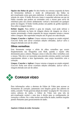 Opções das linhas de guia: Os dois botões na extrema esquerda da barra
de ferramentas definem o modo de sobreposição das linhas na
pré-visualização como guia para endireitar. A seleção de um botão anula a
seleção do outro. O botão Retículas (mais à esquerda) adiciona um par de
linhas cruzadas que podem ser arrastadas com o mouse para servir de
referência para um correto alinhamento vertical e horizontal em qualquer
ponto da imagem. O botão Grelha produz um padrão de grelha repetida e
fixa sobre a imagem inteira.
Definir ângulo: Para definir o grau de rotação, você pode utilizar o
controle deslizante na barra de rolagem abaixo da imagem ou clicar e
manter pressionado o botão esquerdo do mouse enquanto arrasta o mouse
sobre a imagem. São suportadas rotações até 20 graus em cada direção.
Limpar, Cancelar e Aplicar: Limpar retorna a imagem ao estado original;
Cancelar fecha sem salvar eventuais edições efetuadas; Aplicar salva a
imagem alterada sem sair do editor.
Olhos vermelhos
Esta ferramenta corrige o efeito de olhos vermelhos que ocorre
freqüentemente nas fotografias com flash, quando o sujeito olha
diretamente para a câmera. Marque a área à volta dos olhos vermelhos com
o mouse. Não deve ser necessária uma precisão extrema, porém você pode
experimentar alterar a área ligeiramente, caso esteja insatisfeito com a
correção.
Limpar, Cancelar e Aplicar: Limpar retorna a imagem ao estado original;
Cancelar fecha sem salvar eventuais edições efetuadas; Aplicar salva a
imagem alterada sem sair do editor.




    CORRIGIR VÍDEO

Para informações sobre a abertura do Editor de Vídeo para acessar as
ferramentas de correção, juntamente com funções gerais dos editores de
mídia, consulte “Visão geral da edição de mídia” na página 85. Tal como os
outros editores de mídia, o Editor de Vídeo tem uma tela de
pré-visualização central e uma área à direita para as configurações de
correções e efeitos. Se o vídeo incluir uma trilha de áudio, também surgirão
painéis flutuantes para gerenciamento do áudio.



Capítulo 4: Edição de mídia: Correções                                   95
 