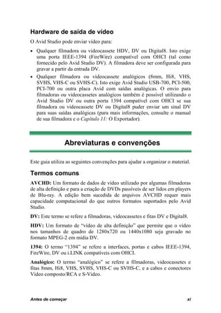 Hardware de saída de vídeo
O Avid Studio pode enviar vídeo para:
• Qualquer filmadora ou videocassete HDV, DV ou Digital8. Isto exige
  uma porta IEEE-1394 (FireWire) compatível com OHCI (tal como
  fornecido pelo Avid Studio DV). A filmadora deve ser configurada para
  gravar a partir da entrada DV.
• Qualquer filmadora ou videocassete analógicos (8mm, Hi8, VHS,
  SVHS, VHS-C ou SVHS-C). Isto exige Avid Studio USB-700, PCI-500,
  PCI-700 ou outra placa Avid com saídas analógicas. O envio para
  filmadoras ou videocassetes analógicos também é possível utilizando o
  Avid Studio DV ou outra porta 1394 compatível com OHCI se sua
  filmadora ou videocassete DV ou Digital8 puder enviar um sinal DV
  para suas saídas analógicas (para mais informações, consulte o manual
  de sua filmadora e o Capítulo 11: O Exportador).



                Abreviaturas e convenções

Este guia utiliza as seguintes convenções para ajudar a organizar o material.

Termos comuns
AVCHD: Um formato de dados de vídeo utilizado por algumas filmadoras
de alta definição e para a criação de DVDs passíveis de ser lidos em players
de Blu-ray. A edição bem sucedida de arquivos AVCHD requer mais
capacidade computacional do que outros formatos suportados pelo Avid
Studio.
DV: Este termo se refere a filmadoras, videocassetes e fitas DV e Digital8.
HDV: Um formato de “vídeo de alta definição” que permite que o vídeo
nos tamanhos de quadro de 1280x720 ou 1440x1080 seja gravado no
formato MPEG-2 em mídia DV.
1394: O termo “1394” se refere a interfaces, portas e cabos IEEE-1394,
FireWire, DV ou i.LINK compatíveis com OHCI.
Analógico: O termo “analógico” se refere a filmadoras, videocassetes e
fitas 8mm, Hi8, VHS, SVHS, VHS-C ou SVHS-C, e a cabos e conectores
Vídeo composto/RCA e S-Video.



Antes de começar
0B                                                                         xi
 