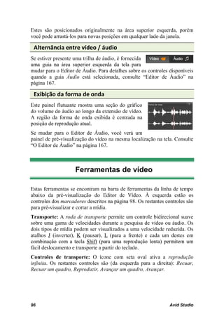 Estes são posicionados originalmente na área superior esquerda, porém
você pode arrastá-los para novas posições em qualquer lado da janela.

 Alternância entre vídeo / áudio
Se estiver presente uma trilha de áudio, é fornecida
uma guia na área superior esquerda da tela para
mudar para o Editor de Áudio. Para detalhes sobre os controles disponíveis
quando a guia Áudio está selecionada, consulte “Editor de Áudio” na
página 167.

 Exibição da forma de onda
Este painel flutuante mostra uma seção do gráfico
do volume do áudio ao longo da extensão de vídeo.
A região da forma de onda exibida é centrada na
posição de reprodução atual.
Se mudar para o Editor de Áudio, você verá um
painel de pré-visualização do vídeo na mesma localização na tela. Consulte
“O Editor de Áudio” na página 167.



                    Ferramentas de vídeo

Estas ferramentas se encontram na barra de ferramentas da linha de tempo
abaixo da pré-visualização do Editor de Vídeo. À esquerda estão os
controles dos marcadores descritos na página 98. Os restantes controles são
para pré-visualizar e cortar a mídia.
Transporte: A roda de transporte permite um controle bidirecional suave
sobre uma gama de velocidades durante a pesquisa de vídeo ou áudio. Os
dois tipos de mídia podem ser visualizados a uma velocidade reduzida. Os
atalhos J (inverter), K (pausar), L (para a frente) e cada um destes em
combinação com a tecla Shift (para uma reprodução lenta) permitem um
fácil deslocamento e transporte a partir do teclado.
Controles de transporte: O ícone com seta oval ativa a reprodução
infinita. Os restantes controles são (da esquerda para a direita): Recuar,
Recuar um quadro, Reproduzir, Avançar um quadro, Avançar.




96                                                              Avid Studio
 
