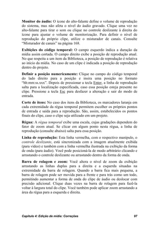 Monitor do áudio: O ícone do alto-falante define o volume de reprodução
do sistema, mas não afeta o nível do áudio gravado. Clique uma vez no
alto-falante para tirar o som ou clique no controle deslizante à direita do
ícone para ajustar o volume de monitorização. Para definir o nível de
reprodução do próprio clipe, utilize o misturador de canais. Consulte
“Misturador de canais” na página 168.
Exibições do código temporal: O campo esquerdo indica a duração da
mídia assim cortada. O campo direito exibe a posição de reprodução atual.
No que respeita a um item da Biblioteca, a posição de reprodução é relativa
ao início da mídia. No caso de um clipe é indicada a posição de reprodução
dentro do projeto.
Definir a posição numericamente: Clique no campo do código temporal
do lado direito para a posição e insira uma posição no formato
“hh:mm:ss.xxx”. Depois de pressionar a tecla Enter, a linha de reprodução
salta para a localização especificada, caso essa posição esteja presente no
clipe. Pressione a tecla Esc para desfazer a alteração e sair do modo de
entrada.
Corte de itens: No caso dos itens da Biblioteca, os marcadores laranja em
cada extremidade da régua temporal permitem escolher os próprios pontos
de entrada e saída para a reprodução. São, assim, estabelecidos os pontos
finais do clipe, caso o clipe seja utilizado em um projeto.
Régua: A régua temporal exibe uma escala, cujas gradações dependem do
fator de zoom atual. Se clicar em algum ponto nesta régua, a linha de
reprodução (consulte abaixo) salta para essa posição.
Linha de reprodução: Esta linha vermelha, com o respectivo manípulo, o
controle deslizante, está sincronizada com a imagem atualmente exibida
(para vídeo) e também com a linha vermelha ilustrada na exibição da forma
de onda (para áudio). Você pode posicioná-la de modo arbitrário clicando e
arrastando o controle deslizante ou arrastando dentro da forma de onda.
Barra de rolagem e zoom: Você altera o nível de zoom da exibição
arrastando as linhas duplas para a direita e a esquerda situadas na
extremidade da barra de rolagem. Quando a barra fica mais pequena, a
barra de rolagem pode ser movida para a frente e para trás como um todo,
permitindo aumentar a forma de onda do clipe de áudio ou deslocar com
precisão adicional. Clique duas vezes na barra de rolagem para fazê-la
voltar à largura total do clipe. Você também pode aplicar zoom arrastando a
área da régua para a esquerda e direita.




Capítulo 4: Edição de mídia: Correções                                  97
 