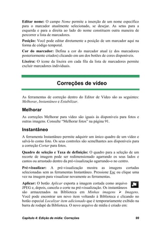 Editar nome: O campo Nome permite a inserção de um nome específico
para o marcador atualmente selecionado, se desejar. As setas para a
esquerda e para a direita ao lado do nome constituem outra maneira de
percorrer a lista de marcadores.
Posição: Você pode editar diretamente a posição de um marcador aqui na
forma de código temporal.
Cor do marcador: Defina a cor do marcador atual (e dos marcadores
posteriormente criados) clicando em um dos botões de cores disponíveis.
Lixeira: O ícone da lixeira em cada fila da lista de marcadores permite
excluir marcadores individuais.



                       Correções de vídeo

As ferramentas de correção dentro do Editor de Vídeo são as seguintes:
Melhorar, Instantâneo e Estabilizar.

Melhorar
As correções Melhorar para vídeo são iguais às disponíveis para fotos e
outras imagens. Consulte “Melhorar fotos” na página 91.

Instantâneo
A ferramenta Instantâneo permite adquirir um único quadro de um vídeo e
salvá-lo como foto. Os seus controles são semelhantes aos disponíveis para
a correção Cortar para fotos.
Quadro de seleção e Taxa de definição: O quadro para a seleção de um
recorte de imagem pode ser redimensionado agarrando os seus lados e
cantos ou arrastado dentro da pré-visualização agarrando-o no centro.
Pré-visualizar: A pré-visualização mostra as imagens cortadas
selecionadas sem as ferramentas Instantâneo. Pressione Esc ou clique uma
vez na imagem para visualizar novamente as ferramentas.
Aplicar: O botão Aplicar exporta a imagem cortada como arquivo
JPEG e, depois, cancela o corte na pré-visualização. Os instantâneos
são armazenados na Biblioteca em Minhas imagens  Imagens.
Você pode encontrar um novo item voltando à Biblioteca e clicando no
botão especial Localizar item adicionado que é temporariamente exibido na
barra de rodapé da Biblioteca. O novo arquivo de mídia é criado em:


Capítulo 4: Edição de mídia: Correções                                 99
 