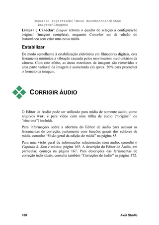 [Usuário registrado]Meus documentosMinhas
         imagensImagens
Limpar e Cancelar: Limpar retorna o quadro de seleção à configuração
original (imagem completa), enquanto Cancelar sai da edição do
instantâneo sem criar uma nova mídia.

Estabilizar
De modo semelhante à estabilização eletrônica em filmadoras digitais, esta
ferramenta minimiza a vibração causada pelos movimentos involuntários da
câmera. Com este efeito, as áreas exteriores da imagem são removidas e
uma parte variável da imagem é aumentada em aprox. 20% para preencher
o formato da imagem.




     CORRIGIR ÁUDIO

O Editor de Áudio pode ser utilizado para mídia de somente áudio, como
arquivos wav, e para vídeo com uma trilha de áudio (“original” ou
“síncrona”) incluída.
Para informações sobre a abertura do Editor de áudio para acessar as
ferramentas de correção, juntamente com funções gerais dos editores de
mídia, consulte “Visão geral da edição de mídia” na página 85.
Para uma visão geral de informações relacionadas com áudio, consulte o
Capítulo 8: Som e música, página 165. A descrição do Editor de Áudio, em
particular, começa na página 167. Para descrições das ferramentas de
correção individuais, consulte também “Correções de áudio” na página 172.




100                                                            Avid Studio
 