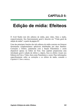 CAPÍTULO 5:


   Edição de mídia: Efeiteos

O Avid Studio tem três editores de mídia, para vídeo, fotos e áudio,
respectivamente. Seu funcionamento geral é descrito em “Visão geral da
edição de mídia”, a partir da página 85.
Uma das principais funções dos três editores de mídia consiste em fornecer
ferramentas complementares aplicáveis distribuídas por duas famílias:
Correções e Efeitos, juntamente com a função Panorâmico e zoom
disponível apenas no Editor de Foto. Este capítulo proporciona uma
introdução geral à edição de efeitos e, depois, foca os efeitos visuais nos
Editores de Foto e Vídeo, bem como Panorâmico e zoom. Para informações
especificamente sobre as correções e os efeitos de áudio, consulte o
Capítulo 8: Som e música.




Capítulo 5:Edição de mídia: Efeiteos                                   101
 