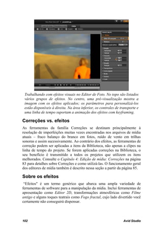 Trabalhando com efeitos visuais no Editor de Foto. No topo são listados
 vários grupos de efeitos. No centro, uma pré-visualização mostra a
 imagem com os efeitos aplicados; os parâmetros para personalizá-los
 estão disponíveis à direita. Na área inferior, os controles de transporte e
 uma linha de tempo suportam a animação dos efeitos com keyframing.

Correções vs. efeitos
As ferramentas da família Correções se destinam principalmente à
resolução de imperfeições muitas vezes encontradas nos arquivos de mídia
atuais – fraco balanço do branco em fotos, ruído de vento em trilhas
sonoras e assim sucessivamente. Ao contrário dos efeitos, as ferramentas de
correção podem ser aplicadas a itens da Biblioteca, não apenas a clipes na
linha de tempo do projeto. Se forem aplicadas correções na Biblioteca, o
seu benefício é transmitido a todos os projetos que utilizem os itens
melhorados. Consulte o Capítulo 4: Edição de mídia: Correções na página
83 para detalhes sobre Correções e como utilizá-las. O funcionamento geral
dos editores de mídia também é descrito nessa seção a partir da página 85.

Sobre os efeitos
 “Efeitos" é um termo genérico que abarca uma ampla variedade de
ferramentas de software para a manipulação da mídia. Inclui ferramentas de
apresentação como Editor 2D, transformações atmosféricas como Filme
antigo e alguns toques teatrais como Fogo fractal, cujo lado divertido você
certamente não conseguirá dispensar.



102                                                               Avid Studio
 
