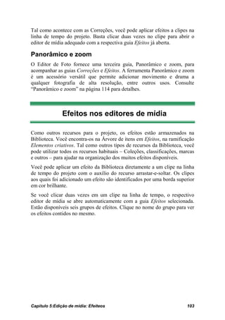 Tal como acontece com as Correções, você pode aplicar efeitos a clipes na
linha de tempo do projeto. Basta clicar duas vezes no clipe para abrir o
editor de mídia adequado com a respectiva guia Efeitos já aberta.

Panorâmico e zoom
O Editor de Foto fornece uma terceira guia, Panorâmico e zoom, para
acompanhar as guias Correções e Efeitos. A ferramenta Panorâmico e zoom
é um acessório versátil que permite adicionar movimento e drama a
qualquer fotografia de alta resolução, entre outros usos. Consulte
“Panorâmico e zoom” na página 114 para detalhes.



               Efeitos nos editores de mídia

Como outros recursos para o projeto, os efeitos estão armazenados na
Biblioteca. Você encontra-os na Árvore de itens em Efeitos, na ramificação
Elementos criativos. Tal como outros tipos de recursos da Biblioteca, você
pode utilizar todos os recursos habituais – Coleções, classificações, marcas
e outros – para ajudar na organização dos muitos efeitos disponíveis.
Você pode aplicar um efeito da Biblioteca diretamente a um clipe na linha
de tempo do projeto com o auxílio do recurso arrastar-e-soltar. Os clipes
aos quais foi adicionado um efeito são identificados por uma borda superior
em cor brilhante.
Se você clicar duas vezes em um clipe na linha de tempo, o respectivo
editor de mídia se abre automaticamente com a guia Efeitos selecionada.
Estão disponíveis seis grupos de efeitos. Clique no nome do grupo para ver
os efeitos contidos no mesmo.




Capítulo 5:Edição de mídia: Efeiteos                                    103
 