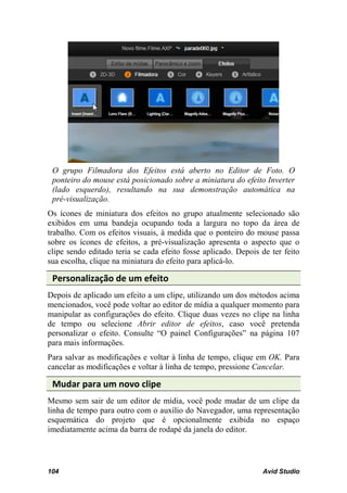 O grupo Filmadora dos Efeitos está aberto no Editor de Foto. O
 ponteiro do mouse está posicionado sobre a miniatura do efeito Inverter
 (lado esquerdo), resultando na sua demonstração automática na
 pré-visualização.
Os ícones de miniatura dos efeitos no grupo atualmente selecionado são
exibidos em uma bandeja ocupando toda a largura no topo da área de
trabalho. Com os efeitos visuais, à medida que o ponteiro do mouse passa
sobre os ícones de efeitos, a pré-visualização apresenta o aspecto que o
clipe sendo editado teria se cada efeito fosse aplicado. Depois de ter feito
sua escolha, clique na miniatura do efeito para aplicá-lo.

 Personalização de um efeito
Depois de aplicado um efeito a um clipe, utilizando um dos métodos acima
mencionados, você pode voltar ao editor de mídia a qualquer momento para
manipular as configurações do efeito. Clique duas vezes no clipe na linha
de tempo ou selecione Abrir editor de efeitos, caso você pretenda
personalizar o efeito. Consulte “O painel Configurações” na página 107
para mais informações.
Para salvar as modificações e voltar à linha de tempo, clique em OK. Para
cancelar as modificações e voltar à linha de tempo, pressione Cancelar.

 Mudar para um novo clipe
Mesmo sem sair de um editor de mídia, você pode mudar de um clipe da
linha de tempo para outro com o auxílio do Navegador, uma representação
esquemática do projeto que é opcionalmente exibida no espaço
imediatamente acima da barra de rodapé da janela do editor.




104                                                             Avid Studio
 