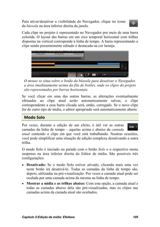 Para ativar/desativar a visibilidade do Navegador, clique no ícone
da bússola na área inferior direita da janela.
Cada clipe no projeto é representado no Navegador por meio de uma barra
colorida. O layout das barras em um eixo temporal horizontal com trilhas
dispostas na vertical corresponde à linha de tempo. A barra representando o
clipe sendo presentemente editado é destacada na cor laranja.




 O mouse se situa sobre o botão da bússola para desativar o Navegador,
 a área imediatamente acima da fila de botões, onde os clipes do projeto
 são representados por barras horizontais.
Se você clicar em uma das outras barras, as alterações eventualmente
efetuadas ao clipe atual serão automaticamente salvas; o clipe
correspondente a essa barra clicada será, então, carregado. Se o novo clipe
for de outro tipo de mídia, o editor apropriado será automaticamente aberto.

 Modo Solo
Por vezes, durante a edição de um efeito, é útil ver as outras
camadas da linha de tempo – aquelas acima e abaixo da camada
atual contendo o clipe em que você está trabalhando. Noutras ocasiões,
você pode simplificar uma situação de edição complexa desativando a outra
trilha.
O modo Solo é iniciado ou parado com o botão Solo e o respectivo menu
suspenso na área inferior direita do Editor de mídia. São possíveis três
configurações:
• Desativado: Se o modo Solo estiver ativado, clicando mais uma vez
  neste botão irá desativá-lo. Todas as camadas da linha de tempo são,
  depois, utilizadas na pré-visualização. Por vezes a camada atual pode ser
  oculada por uma camada acima da mesma na linha de tempo.
• Mostrar a mídia e as trilhas abaixo: Com esta opção, a camada atual e
  todas as camadas abaixo dela são pré-visualizadas, mas os clipes nas
  camadas acima da camada atual são ocultados.




Capítulo 5:Edição de mídia: Efeiteos                                    105
 